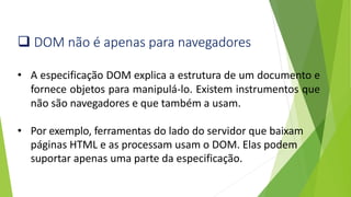 ❑ DOM não é apenas para navegadores
• A especificação DOM explica a estrutura de um documento e
fornece objetos para manipulá-lo. Existem instrumentos que
não são navegadores e que também a usam.
• Por exemplo, ferramentas do lado do servidor que baixam
páginas HTML e as processam usam o DOM. Elas podem
suportar apenas uma parte da especificação.
 