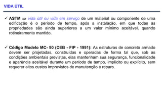 VIDA ÚTIL
 ASTM  vida útil ou vida em serviço de um material ou componente de uma
edificação é o período de tempo, após a instalação, em que todas as
propriedades são ainda superiores a um valor mínimo aceitável, quando
rotineiramente mantido.
 Código Modelo MC- 90 (CEB - FIP - 1991): As estruturas de concreto armado
devem ser projetadas, construídas e operadas de forma tal que, sob as
condições ambientais previstas, elas mantenham sua segurança, funcionalidade
e aparência aceitável durante um período de tempo, implícito ou explícito, sem
requerer altos custos imprevistos de manutenção e reparo.
 
