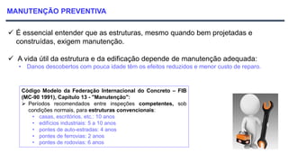 MANUTENÇÃO PREVENTIVA
 É essencial entender que as estruturas, mesmo quando bem projetadas e
construídas, exigem manutenção.
 A vida útil da estrutura e da edificação depende de manutenção adequada:
• Danos descobertos com pouca idade têm os efeitos reduzidos e menor custo de reparo.
Código Modelo da Federação Internacional do Concreto – FIB
(MC-90 1991), Capítulo 13 - "Manutenção":
 Períodos recomendados entre inspeções competentes, sob
condições normais, para estruturas convencionais:
• casas, escritórios, etc.: 10 anos
• edifícios industriais: 5 a 10 anos
• pontes de auto-estradas: 4 anos
• pontes de ferrovias: 2 anos
• pontes de rodovias: 6 anos
 