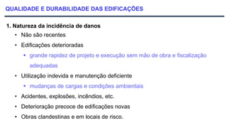 QUALIDADE E DURABILIDADE DAS EDIFICAÇÕES
1. Natureza da incidência de danos
• Não são recentes
• Edificações deterioradas
 grande rapidez de projeto e execução sem mão de obra e fiscalização
adequadas
• Utilização indevida e manutenção deficiente
 mudanças de cargas e condições ambientais
• Acidentes, explosões, incêndios, etc.
• Deterioração precoce de edificações novas
• Obras clandestinas e em locais de risco.
 