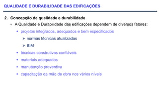 QUALIDADE E DURABILIDADE DAS EDIFICAÇÕES
2. Concepção de qualidade e durabilidade
• A Qualidade e Durabilidade das edificações dependem de diversos fatores:
 projetos integrados, adequados e bem especificados
 normas técnicas atualizadas
 BIM
 técnicas construtivas confiáveis
 materiais adequados
 manutenção preventiva
 capacitação da mão de obra nos vários níveis
 