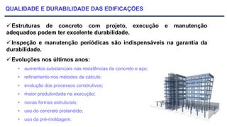 QUALIDADE E DURABILIDADE DAS EDIFICAÇÕES
 Estruturas de concreto com projeto, execução e manutenção
adequados podem ter excelente durabilidade.
 Inspeção e manutenção periódicas são indispensáveis na garantia da
durabilidade.
 Evoluções nos últimos anos:
• aumentos substanciais nas resistências do concreto e aço;
• refinamento nos métodos de cálculo;
• evolução dos processos construtivos;
• maior produtividade na execução;
• novas formas estruturais;
• uso do concreto protendido;
• uso da pré-moldagem.
 