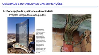 QUALIDADE E DURABILIDADE DAS EDIFICAÇÕES
2. Concepção de qualidade e durabilidade
• Projetos integrados e adequados
Um grande erro
arquitetônico. A
fachada projetada
pelo arquiteto
Rafael Vinoly
acabou atuando
como um espelho
esférico côncavo,
concentrando os
raios solares sobre
o solo e
principalmente
sobre a área da
piscina,
transformando seu
acesso e área de
lazer insuportáveis
de ficar.
 