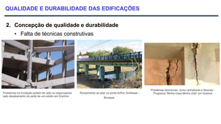 QUALIDADE E DURABILIDADE DAS EDIFICAÇÕES
2. Concepção de qualidade e durabilidade
• Falta de técnicas construtivas
Problemas na fundação podem ter sido os responsáveis
pelo desabamento de parte de um prédio em Erechim
Rompimento de pilar na ponte Arthur Schlösser -
Brusque
Problemas estruturais, como rachaduras e fissuras -
Programa “Minha Casa Minha Vida” em Goiania
 