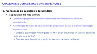 QUALIDADE E DURABILIDADE DAS EDIFICAÇÕES
2. Concepção de qualidade e durabilidade
• Capacitação da mão de obra
 Carência de programas de formação continuada de caráter técnico: extensão,
especialização...
 A proliferação de cursos de baixa qualidade, exige que se discuta o exame de certificação
de profissionais:
⇒ É razoável que um recém-formado possa ser RT do projeto estrutural de um prédio de 20 andares
ou de uma ponte de 1km?
⇒ É razoável ter profissionais de formação tão diversa com a mesma habilitação?
 