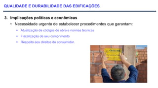 QUALIDADE E DURABILIDADE DAS EDIFICAÇÕES
3. Implicações políticas e econômicas
• Necessidade urgente de estabelecer procedimentos que garantam:
 Atualização de códigos de obra e normas técnicas
 Fiscalização de seu cumprimento
 Respeito aos direitos do consumidor.
 