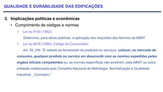 QUALIDADE E DURABILIDADE DAS EDIFICAÇÕES
3. Implicações políticas e econômicas
• Cumprimento de códigos e normas
1. Lei no 4150 (1962):
Determina, para obras públicas, a aplicação dos requisitos das Normas da ABNT.
1. Lei no 8078 (1990)- Código do Consumidor:
Art. 39_VIII: “É vedado ao fornecedor de produtos ou serviços: colocar, no mercado de
consumo, qualquer produto ou serviço em desacordo com as normas expedidas pelos
órgãos oficiais competentes ou, se normas específicas não existirem, pela ABNT ou outra
entidade credenciada pelo Conselho Nacional de Metrologia, Normalização e Qualidade
Industrial _ Conmetro.”
 