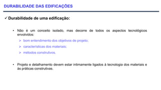 DURABILIDADE DAS EDIFICAÇÕES
 Durabilidade de uma edificação:
• Não é um conceito isolado, mas decorre de todos os aspectos tecnológicos
envolvidos:
 bom entendimento dos objetivos de projeto;
 características dos materiais;
 métodos construtivos.
• Projeto e detalhamento devem estar intimamente ligados à tecnologia dos materiais e
às práticas construtivas.
 