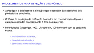 PROCEDIMENTOS PARA INSPEÇÃO E DIAGNÓSTICO
 A inspeção, o diagnóstico e a recuperação dependem da experiência dos
profissionais envolvidos.
 Critérios de avaliação da edificação baseados em conhecimentos físicos e
químicos aplicados especialmente à área dos materiais.
 Metodologias (Messeger, 1993; Lichtenstein, 1986) contam com as seguintes
etapas:
⇒ levantamento de subsídios,
⇒ diagnóstico da situação e
⇒ definição da forma de intervenção.
 