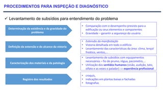 PROCEDIMENTOS PARA INSPEÇÃO E DIAGNÓSTICO
 Levantamento de subsídios para entendimento do problema
Determinação da existência e da gravidade do
problema
Definição da extensão e do alcance da vistoria
Caracterização dos materiais e da patologia
Registro dos resultados
• Comparação com o desempenho previsto para a
edificação ou seus elementos e componentes
• Gravidade – garantir a segurança do usuário
• Extensão da manifestação
• Vistoria detalhada em todo o edifício
• Levantamento das características da área: clima, lençol
freático, ventos,...
• Levantamento de subsídios com equipamentos
necessários – fio de prumo, régua, pacometro,...
• Utilização dos sentidos humanos (visão, audição, tato,
olfato e as vezes o paladar)  experiência profissional.
• croquís,
• indicações em plantas baixas e fachadas
• fotografias
 
