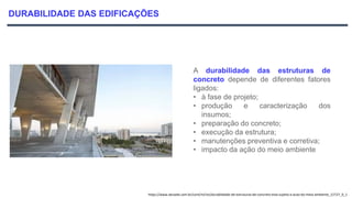 DURABILIDADE DAS EDIFICAÇÕES
A durabilidade das estruturas de
concreto depende de diferentes fatores
ligados:
• à fase de projeto;
• produção e caracterização dos
insumos;
• preparação do concreto;
• execução da estrutura;
• manutenções preventiva e corretiva;
• impacto da ação do meio ambiente
https://www.aecweb.com.br/cont/m/rev/durabilidade-de-estruturas-de-concreto-esta-sujeita-a-acao-do-meio-ambiente_12727_0_1
 