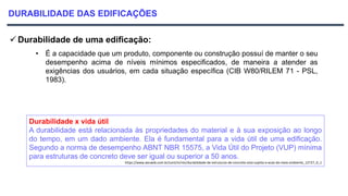 DURABILIDADE DAS EDIFICAÇÕES
 Durabilidade de uma edificação:
• É a capacidade que um produto, componente ou construção possuí de manter o seu
desempenho acima de níveis mínimos especificados, de maneira a atender as
exigências dos usuários, em cada situação específica (CIB W80/RILEM 71 - PSL,
1983).
Durabilidade x vida útil
A durabilidade está relacionada às propriedades do material e à sua exposição ao longo
do tempo, em um dado ambiente. Ela é fundamental para a vida útil de uma edificação.
Segundo a norma de desempenho ABNT NBR 15575, a Vida Útil do Projeto (VUP) mínima
para estruturas de concreto deve ser igual ou superior a 50 anos.
https://www.aecweb.com.br/cont/m/rev/durabilidade-de-estruturas-de-concreto-esta-sujeita-a-acao-do-meio-ambiente_12727_0_1
 