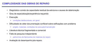 COMPLEXIDADE DAS OBRAS DE REPARO
• Diagnóstico correto da capacidade residual da estrutura e causas de deterioração
• Grau de especialização/experiência requerido
• Execução
 condições desfavoráveis, em geral
• Dificuldade de obter documentação confiável sobre edificações com problema
 projeto, materiais, condições de execução/manutenção
• Literatura técnica fragmentada e comercial
• Falta de pesquisa independente
 patrocínios de fabricantes de materiais de reparo
• Avaliação do desempenho pós-reparo.
 