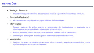 DEFINIÇÕES
• Avaliação Estrutural:
 Procedimentos para estimativa das condições físicas e capacidade resistente da estrutura..
• Re-projeto (Redesign):
 Procedimentos e disposições de projeto relativos às intervenções.
• Intervenções:
 Reparo: conjunto de ações visando a recuperação de funcionalidade e aparência ou o
restabelecimento da capacidade resistente inicial da estrutura.
 Reforço: estabelecimento de capacidade resistente superior à inicial da estrutura.
 Substituição: demolição e reconstrução de elementos fortemente danificados.
• Manutenção:
 Conjunto de ações necessárias para manter o funcionamento previsto de uma estrutura, a sua
aparência original ou um padrão requerido.
 