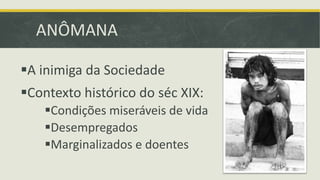 ANÔMANA 
A inimiga da Sociedade 
Contexto histórico do séc XIX: 
Condições miseráveis de vida 
Desempregados 
Marginalizados e doentes 
 