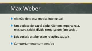 Max Weber 
Alemão de classe média, intelectual 
Um pedaço de papel dado não tem importancia, 
mas para saldar dívida torna-se um fato social. 
Leis sociais estabelecem relações causais 
Comportamento com sentido 
 