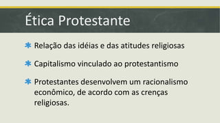 Ética Protestante 
Relação das idéias e das atitudes religiosas 
Capitalismo vinculado ao protestantismo 
Protestantes desenvolvem um racionalismo 
econômico, de acordo com as crenças 
religiosas. 
 