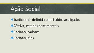 Ação Social 
Tradicional, definida pelo habito arraigado. 
Afetiva, estados sentimentais 
Racional, valores 
Racional, fins 
 