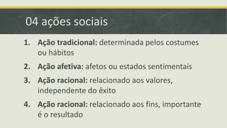 04 ações sociais 
1. Ação tradicional: determinada pelos costumes 
ou hábitos 
2. Ação afetiva: afetos ou estados sentimentais 
3. Ação racional: relacionado aos valores, 
independente do êxito 
4. Ação racional: relacionado aos fins, importante 
é o resultado 
 