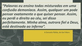 “Palavras eu ensino todas misturadas em uma 
confusão demoníaca. Assim, qualquer um pode 
pensar exatamente o que quiser pensar. Assim, 
eu perdi o direito ao céu, sei disso 
perfeitamente. Minha alma, outrora fiel a Deus, 
está destinada ao inferno”. 
A Donzela Pálida, de Karl Marx 
 