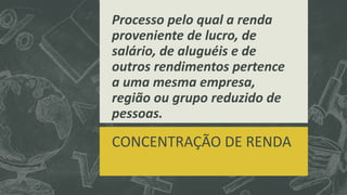 Processo pelo qual a renda 
proveniente de lucro, de 
salário, de aluguéis e de 
outros rendimentos pertence 
a uma mesma empresa, 
região ou grupo reduzido de 
pessoas. 
CONCENTRAÇÃO DE RENDA 
