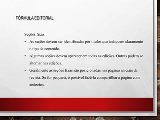 FÓRMULA EDITORIAL
Seções fixas:
• As seções devem ser identificadas por títulos que indiquem claramente
o tipo de conteúdo.
• Algumas seções devem aparecer em todas as edições. Outras podem se
alternar nas edições.
• Geralmente as seções fixas são posicionadas nas páginas iniciais da
revista. Se for pequena, é possível fazê-la compartilhar a página com
anúncios.
 