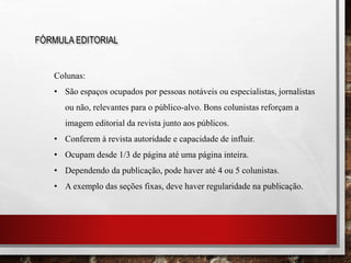 FÓRMULA EDITORIAL
Colunas:
• São espaços ocupados por pessoas notáveis ou especialistas, jornalistas
ou não, relevantes para o público-alvo. Bons colunistas reforçam a
imagem editorial da revista junto aos públicos.
• Conferem à revista autoridade e capacidade de influir.
• Ocupam desde 1/3 de página até uma página inteira.
• Dependendo da publicação, pode haver até 4 ou 5 colunistas.
• A exemplo das seções fixas, deve haver regularidade na publicação.
 