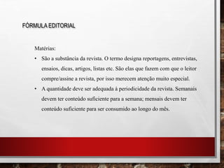FÓRMULA EDITORIAL
Matérias:
• São a substância da revista. O termo designa reportagens, entrevistas,
ensaios, dicas, artigos, listas etc. São elas que fazem com que o leitor
compre/assine a revista, por isso merecem atenção muito especial.
• A quantidade deve ser adequada à periodicidade da revista. Semanais
devem ter conteúdo suficiente para a semana; mensais devem ter
conteúdo suficiente para ser consumido ao longo do mês.
 