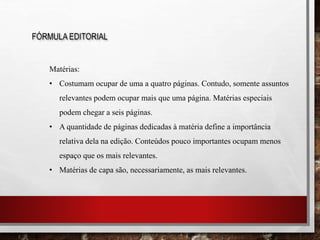 FÓRMULA EDITORIAL
Matérias:
• Costumam ocupar de uma a quatro páginas. Contudo, somente assuntos
relevantes podem ocupar mais que uma página. Matérias especiais
podem chegar a seis páginas.
• A quantidade de páginas dedicadas à matéria define a importância
relativa dela na edição. Conteúdos pouco importantes ocupam menos
espaço que os mais relevantes.
• Matérias de capa são, necessariamente, as mais relevantes.
 