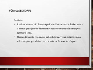 FÓRMULA EDITORIAL
Matérias:
• Revistas mensais não devem repetir matérias em menos de dois anos –
a menos que sejam desdobramentos suficientemente relevantes para
retomar o tema.
• Quando temas são retomados, a abordagem deve ser suficientemente
diferente para que o leitor perceba tratar-se de nova abordagem.
 