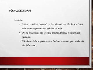 FÓRMULA EDITORIAL
Matérias:
• Elabore uma lista das matérias de cada uma das 12 edições. Pense
nelas como se pretendesse publicá-las hoje.
• Defina os assuntos das seções e colunas. Indique o espaço que
ocuparão.
• Crie títulos. Não se preocupe em fazê-los atraentes, pois ainda não
são definitivos.
 