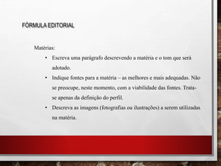 FÓRMULA EDITORIAL
Matérias:
• Escreva uma parágrafo descrevendo a matéria e o tom que será
adotado.
• Indique fontes para a matéria – as melhores e mais adequadas. Não
se preocupe, neste momento, com a viabilidade das fontes. Trata-
se apenas da definição do perfil.
• Descreva as imagens (fotografias ou ilustrações) a serem utilizadas
na matéria.
 