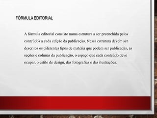 FÓRMULA EDITORIAL
A fórmula editorial consiste numa estrutura a ser preenchida pelos
conteúdos a cada edição da publicação. Nessa estrutura devem ser
descritos os diferentes tipos de matéria que podem ser publicadas, as
seções e colunas da publicação, o espaço que cada conteúdo deve
ocupar, o estilo de design, das fotografias e das ilustrações.
 