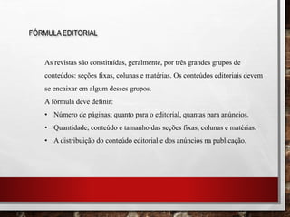 FÓRMULA EDITORIAL
As revistas são constituídas, geralmente, por três grandes grupos de
conteúdos: seções fixas, colunas e matérias. Os conteúdos editoriais devem
se encaixar em algum desses grupos.
A fórmula deve definir:
• Número de páginas; quanto para o editorial, quantas para anúncios.
• Quantidade, conteúdo e tamanho das seções fixas, colunas e matérias.
• A distribuição do conteúdo editorial e dos anúncios na publicação.
 