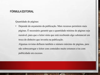 FÓRMULA EDITORIAL
Quantidade de páginas:
• Depende do orçamento da publicação. Mais recursos permitem mais
páginas. É necessário garantir que a quantidade mínima de páginas seja
razoável, para que o leitor sinta que está recebendo algo substancial em
troca do dinheiro que investiu na publicação.
Algumas revistas definem também o número máximo de páginas, para
não sobrecarregar o leitor com conteúdos muito extensos e/ou com
publicidade em excesso.
 