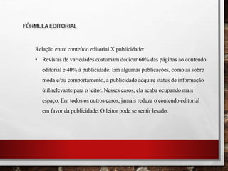 FÓRMULA EDITORIAL
Relação entre conteúdo editorial X publicidade:
• Revistas de variedades costumam dedicar 60% das páginas ao conteúdo
editorial e 40% à publicidade. Em algumas publicações, como as sobre
moda e/ou comportamento, a publicidade adquire status de informação
útil/relevante para o leitor. Nesses casos, ela acaba ocupando mais
espaço. Em todos os outros casos, jamais reduza o conteúdo editorial
em favor da publicidade. O leitor pode se sentir lesado.
 