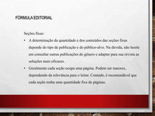 FÓRMULA EDITORIAL
Seções fixas:
• A determinação da quantidade e dos conteúdos das seções fixas
depende do tipo de publicação e do público-alvo. Na dúvida, não hesite
em consultar outras publicações do gênero e adaptar para sua revista as
soluções mais eficazes.
• Geralmente cada seção ocupa uma página. Podem ser maiores,
dependendo da relevância para o leitor. Contudo, é recomendável que
cada seção tenha uma quantidade fixa de páginas.
 