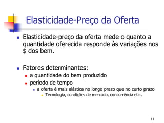 Elasticidade-Preço da Oferta
   Elasticidade-preço da oferta mede o quanto a
    quantidade oferecida responde às variações nos
    $ dos bem.

   Fatores determinantes:
       a quantidade do bem produzido
       período de tempo
            a oferta é mais elástica no longo prazo que no curto prazo
                  Tecnologia, condições de mercado, concorrência etc..




                                                                          11
 