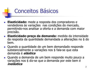 Conceitos Básicos
   Elasticidade: mede a resposta dos compradores e
    vendedores às variações nas condições do mercado,
    permitindo-nos analisar a oferta e a demanda com maior
    precisão.
   Elasticidade-preço da demanda: medida da intensidade
    da resposta da quantidade demandada a alterações no $ do
    bem.
   Quando a quantidade de um bem demandado responde
    substancialmente a variações nos $ fala-se que esta
    demanda é elástica
   Quando a demanda de um bem responde muito pouco a
    variações nos $ diz-se que a demanda por este bem é
    inelástica
                                                         2
 