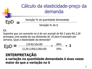 Cálculo da elasticidade-preço da
                         demanda
                 Variação % da quantidade demandada
 EpD =
                             Variação % do $

EX.
Suponha que um aumento no $ de um acarajé de R$ 2 para R$ 2,20
provoque uma queda da sua demanda de 10 para 8 acarajés por
semana. Qual a elasticidade da demanda?

EpD =
                  (10-8)/10x100           20%
                                      =          =    2
               (2,20-2,00)/2,00x100       10%

 INTERPRETAÇÃO
 a variação na quantidade demandada é duas vezes
 maior do que a variação no $
                                                                 4
 