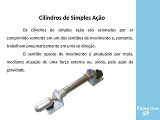 Cilindros de Simples Ação
Os cilindros de simples ação são acionados por ar
comprimido somente em um dos sentidos de movimento e, portanto,
trabalham pneumaticamente em uma só direção.
O sentido oposto de movimento é produzido por mola,
mediante atuação de uma força externa ou, ainda, pela ação da
gravidade.
 