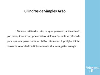Os mais utilizados são os que possuem acionamento
por mola, inverso ao pneumático. A força da mola é calculada
para que ela possa fazer o pistão retroceder à posição inicial,
com uma velocidade suficientemente alta, sem gastar energia.
Cilindros de Simples Ação
 