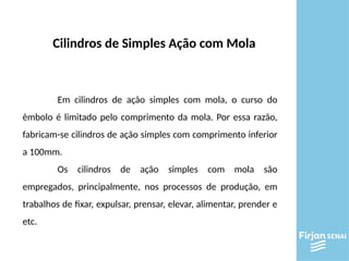 Cilindros de Simples Ação com Mola
Em cilindros de ação simples com mola, o curso do
êmbolo é limitado pelo comprimento da mola. Por essa razão,
fabricam-se cilindros de ação simples com comprimento inferior
a 100mm.
Os cilindros de ação simples com mola são
empregados, principalmente, nos processos de produção, em
trabalhos de fixar, expulsar, prensar, elevar, alimentar, prender e
etc.
 