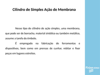 Cilindro de Simples Ação de Membrana
Nesse tipo de cilindro de ação simples, uma membrana,
que pode ser de borracha, material sintético ou também metálico,
assume a tarefa do êmbolo.
É empregado na fabricação de ferramentas e
dispositivos, bem como em prensas de cunhar, rebitar e fixar
peças em lugares estreitos.
 