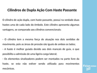 Cilindros de Dupla Ação Com Haste Passante
O cilindro de ação dupla, com haste passante, possui na verdade duas
hastes uma de cada lado do êmbolo. Este cilindro apresenta algumas
vantagens, se comparado aos cilindros convencionais:
- O cilindro tem a mesma força de atuação nos dois sentidos de
movimento, pois as áreas de pressão são iguais de ambos os lados;
- A haste é melhor guiada devido aos dois mancais de guia, o que
possibilita a admissão de uma ligeira carga lateral;
- Os elementos sinalizadores podem ser montados na parte livre da
haste, se esta não estiver sendo utilizada para movimentos
mecânicos.
 