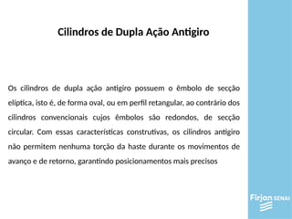 Os cilindros de dupla ação antigiro possuem o êmbolo de secção
elíptica, isto é, de forma oval, ou em perfil retangular, ao contrário dos
cilindros convencionais cujos êmbolos são redondos, de secção
circular. Com essas características construtivas, os cilindros antigiro
não permitem nenhuma torção da haste durante os movimentos de
avanço e de retorno, garantindo posicionamentos mais precisos
Cilindros de Dupla Ação Antigiro
 