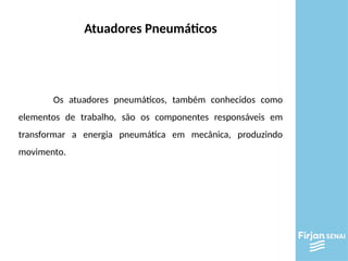 Atuadores Pneumáticos
Os atuadores pneumáticos, também conhecidos como
elementos de trabalho, são os componentes responsáveis em
transformar a energia pneumática em mecânica, produzindo
movimento.
 