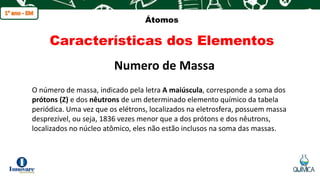 q
Átomos
Características dos Elementos
O número de massa, indicado pela letra A maiúscula, corresponde a soma dos
prótons (Z) e dos nêutrons de um determinado elemento químico da tabela
periódica. Uma vez que os elétrons, localizados na eletrosfera, possuem massa
desprezível, ou seja, 1836 vezes menor que a dos prótons e dos nêutrons,
localizados no núcleo atômico, eles não estão inclusos na soma das massas.
Numero de Massa
 