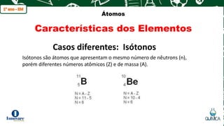 q
Átomos
Características dos Elementos
Isótonos são átomos que apresentam o mesmo número de nêutrons (n),
porém diferentes números atômicos (Z) e de massa (A).
Casos diferentes: Isótonos
 