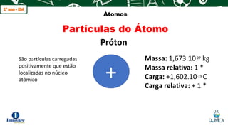 q
Átomos
Partículas do Átomo
Próton
São partículas carregadas
positivamente que estão
localizadas no núcleo
atômico +
Massa: 1,673.10-27 kg
Massa relativa: 1 *
Carga: +1,602.10-19 C
Carga relativa: + 1 *
 